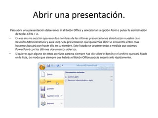 Abrir una presentación.
Para abrir una presentación deberemos ir al Botón Office y seleccionar la opción Abrir o pulsar la combinación
de teclas CTRL + A.
• En esa misma sección aparecen los nombres de las últimas presentaciones abiertas (en nuestro caso
Reunión Administrativos y aula Clic). Si la presentación que queremos abrir se encuentra entre esas
hacemos bastará con hacer clic en su nombre. Este listado se ve generando a medida que usamos
PowerPoint con los últimos documentos abiertos.
• Si quieres que alguno de estos archivos parezca siempre haz clic sobre el botón y el archivo quedará fijado
en la lista, de modo que siempre que habrás el Botón Office podrás encontrarlo rápidamente.
 