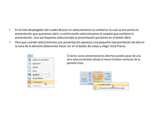 • En la lista desplegable del cuadro Buscar en seleccionamos la unidad en la cual se encuentra la
presentación que queremos abrir, a continuación seleccionamos la carpeta que contiene la
presentación. Una vez hayamos seleccionado la presentación pulsamos en el botón Abrir.
• Para que cuando seleccionemos una presentación aparezca una pequeña representación de ella en
la zona de la derecha deberemos hacer clic en el botón de vistas y elegir Vista Previa.
Si tienes varias presentaciones abiertas puedes pasar de una
otra seleccionándola desde el menú Cambiar ventanas de la
pestaña Vista.
 