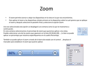 Zoom
• El zoom permite acercar o alejar las diapositivas en la vista en la que nos encontremos.
• Para aplicar el zoom a las diapositivas sitúate primero en la diapositiva sobre la cual quieres que se aplique
el zoom y después selecciona la pestaña Vista y selecciona la opción Zoom.
Una vez seleccionada esta opción se desplegará una ventana como la que te mostramos a
continuación.
En esta ventana seleccionamos el porcentaje de zoom que queremos aplicar a las vistas.
Puedes seleccionar uno de los zooms que aparecen en la lista (33,50,66,100, ...) o bien se puede
aplicar un porcentaje que nosotros especifiquemos en el cuadro Porcentaje.
También se puede aplicar el zoom a través de la barra de estado con el control , desplaza el
marcador para establecer el zoom que quieres aplicar.
 