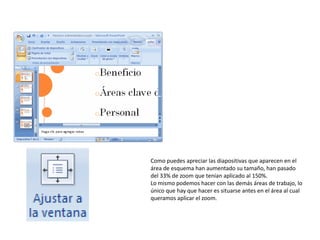 Como puedes apreciar las diapositivas que aparecen en el
área de esquema han aumentado su tamaño, han pasado
del 33% de zoom que tenían aplicado al 150%.
Lo mismo podemos hacer con las demás áreas de trabajo, lo
único que hay que hacer es situarse antes en el área al cual
queramos aplicar el zoom.
 