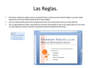 Las Reglas.
• Para hacer visibles las reglas vamos a la pestaña Vista y seleccionamos la opción Regla, si ya está visible
aparecerá una marca al lado izquierdo de la opción Regla.
• Una vez seleccionada aparecerá una regla horizontal y otra vertical pero sólo en la vista Normal.
• Con la regla podremos saber a qué distancia situamos cada objeto ya que en las reglas aparece una marca
en cada regla (horizontal y vertical) mostrando la posición del puntero del ratón.
 