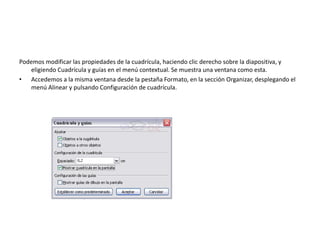 Podemos modificar las propiedades de la cuadrícula, haciendo clic derecho sobre la diapositiva, y
eligiendo Cuadrícula y guías en el menú contextual. Se muestra una ventana como esta.
• Accedemos a la misma ventana desde la pestaña Formato, en la sección Organizar, desplegando el
menú Alinear y pulsando Configuración de cuadrícula.
 