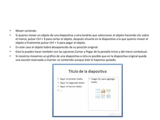 • Mover cortando.
• Si quieres mover un objeto de una diapositiva a otra tendrás que seleccionar el objeto haciendo clic sobre
el marco, pulsar Ctrl + X para cortar el objeto, después situarte en la diapositiva a la que quieres mover el
objeto y finalmente pulsar Ctrl + V para pegar el objeto.
• En este caso el objeto habrá desaparecido de su posición original.
• Esto lo puedes hacer también con las opciones Cortar y Pegar de la pestaña Inicio y del menú contextual.
• Si nosotros movemos un gráfico de una diapositiva a otra es posible que en la diapositiva original quede
una sección reservada a insertar un contenido aunque éste lo hayamos quitado.
 