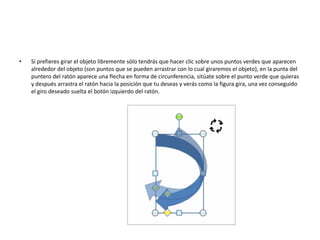 • Si prefieres girar el objeto libremente sólo tendrás que hacer clic sobre unos puntos verdes que aparecen
alrededor del objeto (son puntos que se pueden arrastrar con lo cual giraremos el objeto), en la punta del
puntero del ratón aparece una flecha en forma de circunferencia, sitúate sobre el punto verde que quieras
y después arrastra el ratón hacia la posición que tu deseas y verás como la figura gira, una vez conseguido
el giro deseado suelta el botón izquierdo del ratón.
 