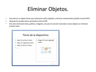 Eliminar Objetos.
• Para borrar un objeto tienes que seleccionar el/los objeto/s a eliminar manteniendo pulsada la tecla SHIFT.
• Después los puedes borrar pulsando la tecla SUPR.
• Con esto eliminarás texto, gráficos, imágenes, etc pero la sección reservada a estos objetos se mantiene
aunque vacía:
 