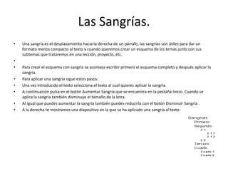 Las Sangrías.
• Una sangría es el desplazamiento hacia la derecha de un párrafo, las sangrías son útiles para dar un
formato menos compacto al texto y cuando queremos crear un esquema de los temas junto con sus
subtemas que trataremos en una lección, proyecto, etc.
•
• Para crear el esquema con sangría se aconseja escribir primero el esquema completo y después aplicar la
sangría.
• Para aplicar una sangría sigue estos pasos:
• Una vez introducido el texto selecciona el texto al cual quieres aplicar la sangría.
• A continuación pulsa en el botón Aumentar Sangría que se encuentra en la pestaña Inicio. Cuando se
aplica la sangría también disminuye el tamaño de la letra.
• Al igual que puedes aumentar la sangría también puedes reducirla con el botón Disminuir Sangría .
• A la derecha te mostramos una diapositiva en la que se ha aplicado una sangría al texto.
 