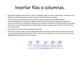 Insertar filas o columnas.
• Al igual que podemos eliminar filas y columnas también podemos insertar nuevas filas o columnas en una
tabla que ya tenemos creada y que por cualquier motivo tenemos que ampliar.
• Para insertar una nueva fila primero tenemos que saber a qué altura de la tabla queremos
insertarla, después nos situaremos en alguna celda de la fila más próxima al lugar donde queremos
insertar la nueva fila, a continuación utilizaremos las opciones Insertar filas en la parte inferior (por debajo
de la fila en la que nos encontramos) o Insertar filas en la parte superior (por encima de la fila en la que
nos encontramos).
• Para insertar una nueva columna el proceso es similar.
• Sitúate en la columna más cercana al lugar donde quieras insertar la nueva columna, después selecciona
una opción de la pestaña Presentación: Insertar columnas a la izquierda o Insertar columnas a la derecha
según donde quieras situar la nueva columna.
 