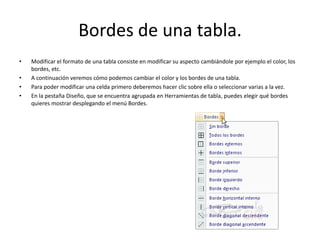 Bordes de una tabla.
• Modificar el formato de una tabla consiste en modificar su aspecto cambiándole por ejemplo el color, los
bordes, etc.
• A continuación veremos cómo podemos cambiar el color y los bordes de una tabla.
• Para poder modificar una celda primero deberemos hacer clic sobre ella o seleccionar varias a la vez.
• En la pestaña Diseño, que se encuentra agrupada en Herramientas de tabla, puedes elegir qué bordes
quieres mostrar desplegando el menú Bordes.
 