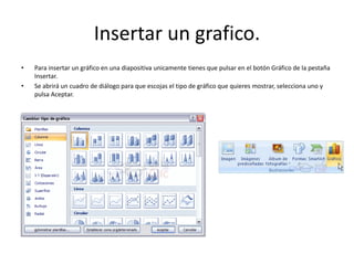 Insertar un grafico.
• Para insertar un gráfico en una diapositiva unicamente tienes que pulsar en el botón Gráfico de la pestaña
Insertar.
• Se abrirá un cuadro de diálogo para que escojas el tipo de gráfico que quieres mostrar, selecciona uno y
pulsa Aceptar.
 