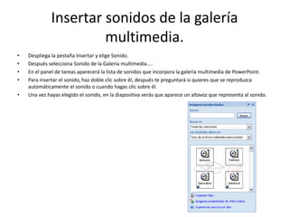 Insertar sonidos de la galería
multimedia.
• Despliega la pestaña Insertar y elige Sonido.
• Después selecciona Sonido de la Galería multimedia....
• En el panel de tareas aparecerá la lista de sonidos que incorpora la galería multimedia de PowerPoint.
• Para insertar el sonido, haz doble clic sobre él, después te preguntará si quieres que se reproduzca
automáticamente el sonido o cuando hagas clic sobre él.
• Una vez hayas elegido el sonido, en la diapositiva verás que aparece un altavoz que representa al sonido.
 