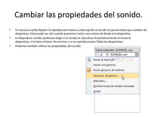 Cambiar las propiedades del sonido.
• Si marcas la casilla Repetir la reproducción hasta su interrupción el sonido no parará hasta que cambies de
diapositiva. Esto puede ser útil cuando queremos incluir una música de fondo a la diapositiva.
• En Reproducir sonido, podemos elegir si el sonido se reproduce Automáticamente al iniciar la
diapositiva, si lo hace al Hacer clic encima, o si se reproduce para Todas las diapositivas.
• Podemos también refinar las propiedades del sonido.
 