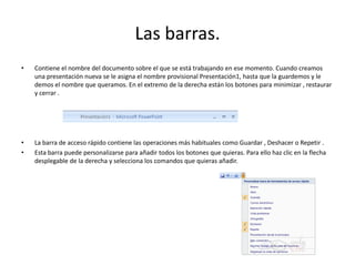 Las barras.
• Contiene el nombre del documento sobre el que se está trabajando en ese momento. Cuando creamos
una presentación nueva se le asigna el nombre provisional Presentación1, hasta que la guardemos y le
demos el nombre que queramos. En el extremo de la derecha están los botones para minimizar , restaurar
y cerrar .
• La barra de acceso rápido contiene las operaciones más habituales como Guardar , Deshacer o Repetir .
• Esta barra puede personalizarse para añadir todos los botones que quieras. Para ello haz clic en la flecha
desplegable de la derecha y selecciona los comandos que quieras añadir.
 