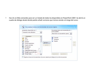 • Haz clic en Más comandos para ver un listado de todos los disponibles en PowerPoint 2007. Se abrirá un
cuadro de diálogo desde donde podrás añadir acciones que iremos viendo a lo largo del curso:
 