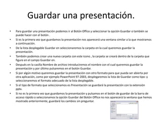 Guardar una presentación.
• Para guardar una presentación podemos ir al Botón Office y seleccionar la opción Guardar o también se
puede hacer con el botón .
• Si es la primera vez que guardamos la presentación nos aparecerá una ventana similar a la que mostramos
a continuación.
• De la lista desplegable Guardar en seleccionaremos la carpeta en la cual queremos guardar la
presentación.
• También podemos crear una nueva carpeta con este icono , la carpeta se creará dentro de la carpeta que
figure en el campo Guardar en.
• Después en la casilla Nombre de archivo introduciremos el nombre con el cual queremos guardar la
presentación y por último pulsaremos en el botón Guardar.
• Si por algún motivo queremos guardar la presentación con otro formato para que pueda ser abierta por
otra aplicación, como por ejemplo PowerPoint 97-2003, desplegaremos la lista de Guardar como tipo: y
seleccionaremos el formato adecuado de la lista desplegable.
• Si el tipo de formato que seleccionamos es Presentación se guardará la presentación con la extensión
pptx.
• Si no es la primera vez que guardamos la presentación y pulsamos en el botón de guardar de la barra de
acceso rápido o seleccionamos la opción Guardar del Botón Office no nos aparecerá la ventana que hemos
mostrado anteriormente, guardará los cambios sin preguntar.
 