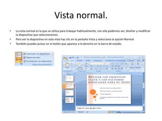 Vista normal.
• La vista normal es la que se utiliza para trabajar habitualmente, con ella podemos ver, diseñar y modificar
la diapositiva que seleccionamos.
• Para ver la diapositiva en esta vista haz clic en la pestaña Vista y selecciona la opción Normal.
• También puedes pulsar en el botón que aparece a la derecha en la barra de estado.
 