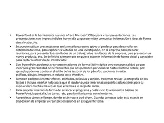 • PowerPoint es la herramienta que nos ofrece Microsoft Office para crear presentaciones. Las
presentaciones son imprescindibles hoy en día ya que permiten comunicar información e ideas de forma
visual y atractiva.
• Se pueden utilizar presentaciones en la enseñanza como apoyo al profesor para desarrollar un
determinado tema, para exponer resultados de una investigación, en la empresa para preparar
reuniones, para presentar los resultados de un trabajo o los resultados de la empresa, para presentar un
nuevo producto, etc. En definitiva siempre que se quiera exponer información de forma visual y agradable
para captar la atención del interlocutor.
• Con PowerPoint podemos crear presentaciones de forma fácil y rápida pero con gran calidad ya que
incorpora gran cantidad de herramientas que nos permiten personalizar hasta el último detalle, por
ejemplo podemos controlar el estilo de los textos y de los párrafos, podemos insertar
gráficos, dibujos, imágenes, e incluso texto WordArt.
• También podemos insertar efectos animados, películas y sonidos. Podemos revisar la ortografía de los
textos e incluso insertar notas para que el locutor pueda tener unas pequeñas aclaraciones para su
exposición y muchas más cosas que veremos a lo largo del curso.
• Para empezar veremos la forma de arrancar el programa y cuáles son los elementos básicos de
PowerPoint, la pantalla, las barras, etc, para familiarizarnos con el entorno.
• Aprenderás cómo se llaman, donde están y para qué sirven. Cuando conozcas todo esto estarás en
disposición de empezar a crear presentaciones en el siguiente tema.
 