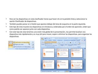 • Para ver las diapositivas en vista clasificador tienes que hacer clic en la pestaña Vista y seleccionar la
opción Clasificador de diapositivas.
• También puedes pulsar en el botón que aparece debajo del área de esquema en la parte izquierda.
• Este tipo de vista muestra las diapositivas en miniatura y ordenadas por el orden de aparición, orden que
como podrás ver aparece junto con cada diapositiva.
• Con este tipo de vista tenemos una visión más global de la presentación, nos permite localizar una
diapositiva más rápidamente y es muy útil para mover, copiar o eliminar las diapositivas, para organizar las
diapositivas.
 