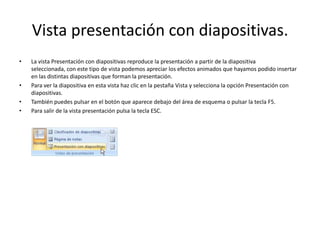 Vista presentación con diapositivas.
• La vista Presentación con diapositivas reproduce la presentación a partir de la diapositiva
seleccionada, con este tipo de vista podemos apreciar los efectos animados que hayamos podido insertar
en las distintas diapositivas que forman la presentación.
• Para ver la diapositiva en esta vista haz clic en la pestaña Vista y selecciona la opción Presentación con
diapositivas.
• También puedes pulsar en el botón que aparece debajo del área de esquema o pulsar la tecla F5.
• Para salir de la vista presentación pulsa la tecla ESC.
 
