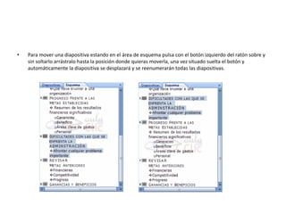 • Para mover una diapositiva estando en el área de esquema pulsa con el botón izquierdo del ratón sobre y
sin soltarlo arrástralo hasta la posición donde quieras moverla, una vez situado suelta el botón y
automáticamente la diapositiva se desplazará y se reenumerarán todas las diapositivas.
 