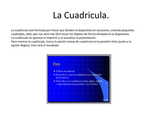 La Cuadricula.
La cuadrícula está formada por líneas que dividen la diapositiva en secciones, creando pequeños
cuadrados, tales que nos será más fácil situar los objetos de forma alineada en la diapositiva.
La cuadrícula no aparece al imprimir o al visualizar la presentación.
Para mostrar la cuadrícula, marca la opción Líneas de cuadrícula en la pestaña Vista (junto a la
opción Reglas). Este será el resultado:
 