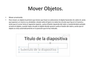 Mover Objetos.
• Mover arrastrando.
• Para mover un objeto lo primero que tienes que hacer es seleccionar el objeto haciendo clic sobre él, verás
que aparece un marco a su alrededor, sitúate sobre él (pero no sobre los círculos que hay en el marco) y
verás que el cursor toma el siguiente aspecto , pulsa el botón izquierdo del ratón y manteniéndolo pulsado
arrastra el objeto, cuando hayas situado el objeto donde quieres suelta el botón del ratón y verás que el
objeto se sitúa automáticamente en la posición que le has indicado.
 