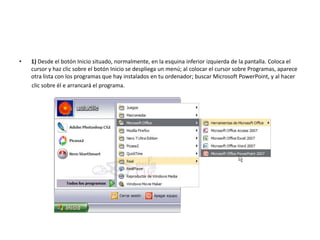 • 1) Desde el botón Inicio situado, normalmente, en la esquina inferior izquierda de la pantalla. Coloca el
cursor y haz clic sobre el botón Inicio se despliega un menú; al colocar el cursor sobre Programas, aparece
otra lista con los programas que hay instalados en tu ordenador; buscar Microsoft PowerPoint, y al hacer
clic sobre él e arrancará el programa.
 