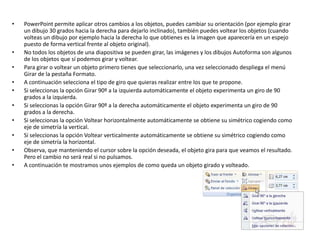 • PowerPoint permite aplicar otros cambios a los objetos, puedes cambiar su orientación (por ejemplo girar
un dibujo 30 grados hacia la derecha para dejarlo inclinado), también puedes voltear los objetos (cuando
volteas un dibujo por ejemplo hacia la derecha lo que obtienes es la imagen que aparecería en un espejo
puesto de forma vertical frente al objeto original).
• No todos los objetos de una diapositiva se pueden girar, las imágenes y los dibujos Autoforma son algunos
de los objetos que sí podemos girar y voltear.
• Para girar o voltear un objeto primero tienes que seleccionarlo, una vez seleccionado despliega el menú
Girar de la pestaña Formato.
• A continuación selecciona el tipo de giro que quieras realizar entre los que te propone.
• Si seleccionas la opción Girar 90º a la izquierda automáticamente el objeto experimenta un giro de 90
grados a la izquierda.
• Si seleccionas la opción Girar 90º a la derecha automáticamente el objeto experimenta un giro de 90
grados a la derecha.
• Si seleccionas la opción Voltear horizontalmente automáticamente se obtiene su simétrico cogiendo como
eje de simetría la vertical.
• Si seleccionas la opción Voltear verticalmente automáticamente se obtiene su simétrico cogiendo como
eje de simetría la horizontal.
• Observa, que manteniendo el cursor sobre la opción deseada, el objeto gira para que veamos el resultado.
Pero el cambio no será real si no pulsamos.
• A continuación te mostramos unos ejemplos de como queda un objeto girado y volteado.
 