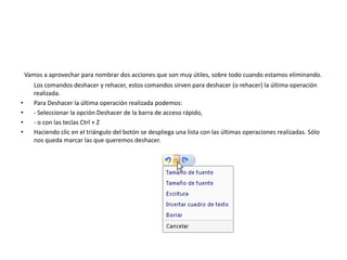 Vamos a aprovechar para nombrar dos acciones que son muy útiles, sobre todo cuando estamos eliminando.
Los comandos deshacer y rehacer, estos comandos sirven para deshacer (o rehacer) la última operación
realizada.
• Para Deshacer la última operación realizada podemos:
• - Seleccionar la opción Deshacer de la barra de acceso rápido,
• - o con las teclas Ctrl + Z
• Haciendo clic en el triángulo del botón se despliega una lista con las últimas operaciones realizadas. Sólo
nos queda marcar las que queremos deshacer.
 