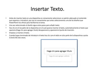 Insertar Texto.
• Antes de insertar texto en una diapositiva es conveniente seleccionar un patrón adecuado al contenido
que vayamos a introducir, por eso es conveniente que antes seleccionemos uno de los diseños que
PowerPoint nos ofrece para facilitarnos la tarea.
• Una vez seleccionado el diseño sigue estos pasos para añadir texto:
• Haz clic en el recuadro de la diapositiva en el cual quieras insertar el texto, automáticamente el texto que
aparecía (Haga clic para agregar titulo) desaparecerá y aparecerá el punto de inserción.
• Empieza a insertar el texto.
• Cuando hayas terminado de introducir el texto haz clic con el ratón en otra parte de la diapositiva o pulsa
la tecla ESC dos veces.
 