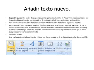 Añadir texto nuevo.
• Es posible que con los textos de esquema que incorporan las plantillas de PowerPoint no sea suficiente por
lo que tendrás que insertar nuevos cuadros de texto para añadir más contenido a la diapositiva.
• Para añadir un nuevo cuadro de texto haz clic en el botón Cuadro de texto de la pestaña Insertar.
• Verás como el cursor toma este aspecto , donde quieras insertar el nuevo cuadro de texto haz clic con el
botón izquierdo del ratón, manteniéndolo pulsado arrástralo para definir el tamaño del cuadro de texto y
suéltalo cuando tengas el tamaño deseado. Dentro del cuadro tienes el punto de inserción que te indica
que puedes empezar a escribir el texto.
• Introduce el texto.
• Una vez hayas terminado de insertar el texto haz clic en otra parte de la diapositiva o pulsa dos veces ESC.
 