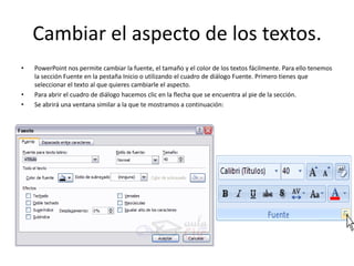 Cambiar el aspecto de los textos.
• PowerPoint nos permite cambiar la fuente, el tamaño y el color de los textos fácilmente. Para ello tenemos
la sección Fuente en la pestaña Inicio o utilizando el cuadro de diálogo Fuente. Primero tienes que
seleccionar el texto al que quieres cambiarle el aspecto.
• Para abrir el cuadro de diálogo hacemos clic en la flecha que se encuentra al pie de la sección.
• Se abrirá una ventana similar a la que te mostramos a continuación:
 