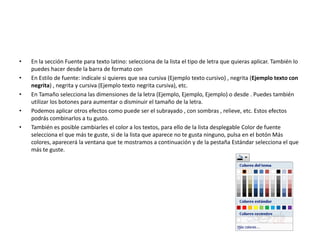 • En la sección Fuente para texto latino: selecciona de la lista el tipo de letra que quieras aplicar. También lo
puedes hacer desde la barra de formato con
• En Estilo de fuente: indícale si quieres que sea cursiva (Ejemplo texto cursivo) , negrita (Ejemplo texto con
negrita) , negrita y cursiva (Ejemplo texto negrita cursiva), etc.
• En Tamaño selecciona las dimensiones de la letra (Ejemplo, Ejemplo, Ejemplo) o desde . Puedes también
utilizar los botones para aumentar o disminuir el tamaño de la letra.
• Podemos aplicar otros efectos como puede ser el subrayado , con sombras , relieve, etc. Estos efectos
podrás combinarlos a tu gusto.
• También es posible cambiarles el color a los textos, para ello de la lista desplegable Color de fuente
selecciona el que más te guste, si de la lista que aparece no te gusta ninguno, pulsa en el botón Más
colores, aparecerá la ventana que te mostramos a continuación y de la pestaña Estándar selecciona el que
más te guste.
 
