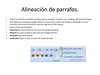 Alineación de parrafos.
• Alinear un párrafo es distribuir las líneas que lo componen respecto a los márgenes del cuadro del texto.
• Para aplicar una alineación puedes utilizar los iconos de la la barra de formato o desplegar el menú
Formato y seleccionar Alineación, después elige la que más te guste.
• Existen 4 tipos de alineación:
• Izquierda que situa al texto lo más cerca del margen izquierdo .
• Derecha que situa al texto lo más cerca del margen derecho .
• Centrado que centra el texto .
• Justificado Acopla el texto al ancho del cuadro de texto .
 