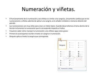 Numeración y viñetas.
• El funcionamiento de la numeración y las viñetas es similar a las sangrías, únicamente cambia que en las
numeraciones y viñetas además de aplicar una sangría, se le añaden símbolos o números delante del
párrafo.
• Las numeraciones son muy útiles para crear un índice típico. Cuando desarrollemos el tema dentro de la
lección incluiremos la numeración que le corresponde respecto al índice.
• Si quieres saber cómo manejar la numeración y las viñetas sigue estos pasos:
• Primero te aconsejamos escribir el texto sin sangría ni numeración.
• Después aplica al texto la sangría que corresponda.
 