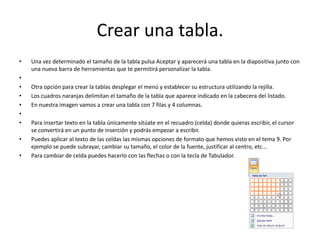 Crear una tabla.
• Una vez determinado el tamaño de la tabla pulsa Aceptar y aparecerá una tabla en la diapositiva junto con
una nueva barra de herramientas que te permitirá personalizar la tabla.
•
• Otra opción para crear la tablas desplegar el menú y establecer su estructura utilizando la rejilla.
• Los cuadros naranjas delimitan el tamaño de la tabla que aparece indicado en la cabecera del listado.
• En nuestra imagen vamos a crear una tabla con 7 filas y 4 columnas.
•
• Para insertar texto en la tabla únicamente sitúate en el recuadro (celda) donde quieras escribir, el cursor
se convertirá en un punto de inserción y podrás empezar a escribir.
• Puedes aplicar al texto de las celdas las mismas opciones de formato que hemos visto en el tema 9. Por
ejemplo se puede subrayar, cambiar su tamaño, el color de la fuente, justificar al centro, etc...
• Para cambiar de celda puedes hacerlo con las flechas o con la tecla de Tabulador.
 