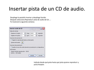 Insertar pista de un CD de audio.
Despliega la pestaña Insertar y despliega Sonido.
Después selecciona Reproducir pista de audio de Cd ....
Te mostrará la siguiente ventana:
Indícale desde qué pista hasta qué pista quieres reproducir y
pulsa Aceptar.
 