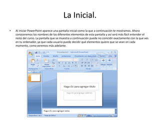 La Inicial.
• Al iniciar PowerPoint aparece una pantalla inicial como la que a continuación te mostramos. Ahora
conoceremos los nombres de los diferentes elementos de esta pantalla y así será más fácil entender el
resto del curso. La pantalla que se muestra a continuación puede no coincidir exactamente con la que ves
en tu ordenador, ya que cada usuario puede decidir qué elementos quiere que se vean en cada
momento, como veremos más adelante.
 