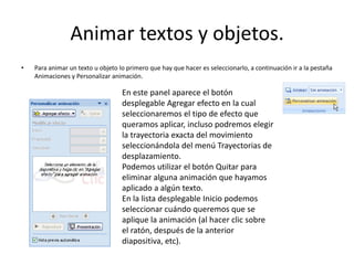 Animar textos y objetos.
• Para animar un texto u objeto lo primero que hay que hacer es seleccionarlo, a continuación ir a la pestaña
Animaciones y Personalizar animación.
En este panel aparece el botón
desplegable Agregar efecto en la cual
seleccionaremos el tipo de efecto que
queramos aplicar, incluso podremos elegir
la trayectoria exacta del movimiento
seleccionándola del menú Trayectorias de
desplazamiento.
Podemos utilizar el botón Quitar para
eliminar alguna animación que hayamos
aplicado a algún texto.
En la lista desplegable Inicio podemos
seleccionar cuándo queremos que se
aplique la animación (al hacer clic sobre
el ratón, después de la anterior
diapositiva, etc).
 
