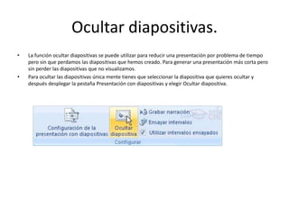 Ocultar diapositivas.
• La función ocultar diapositivas se puede utilizar para reducir una presentación por problema de tiempo
pero sin que perdamos las diapositivas que hemos creado. Para generar una presentación más corta pero
sin perder las diapositivas que no visualizamos.
• Para ocultar las diapositivas única mente tienes que seleccionar la diapositiva que quieres ocultar y
después desplegar la pestaña Presentación con diapositivas y elegir Ocultar diapositiva.
 