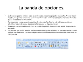 La banda de opciones.
• La Banda de opciones contiene todas las opciones del programa agrupadas en pestañas. Al hacer clic en
Insertar, por ejemplo, veremos las operaciones relacionadas con la inserción de los diferentes elementos
que se pueden crear en PowerPoint.
• Puedes acceder a todas las acciones utilizando estas pestañas. Pero las más habituales podríamos
añadirlas a la barra de acceso rápido como hemos visto en el punto anterior.
• En algunos momentos algunas opciones no estarán disponibles, las reconocerás porque tienen un color
atenuado.
• Las pestañas que forman la banda pueden ir cambiando según el momento en que te encuentres cuando
trabajes con PowerPoint. Está diseñada para mostrar solamente aquellas opciones que te serán útiles en
cada pantalla.
 