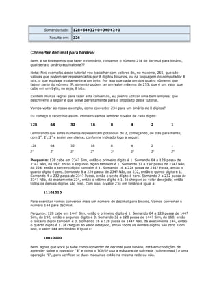 Somando tudo:

128+64+32+0+0+0+2+0

Resulta em:

226

Converter decimal para binário:
Bem, e se tivéssemos que fazer o contrário, converter o número 234 de decimal para binário,
qual seria o binário equivalente??
Nota: Nos exemplos deste tutorial vou trabalhar com valores de, no máximo, 255, que são
valores que podem ser representados por 8 dígitos binários, ou na linguagem do computador 8
bits, o que equivale exatamente a um byte. Por isso que cada um dos quatro números que
fazem parte do número IP, somente podem ter um valor máximo de 255, que é um valor que
cabe em um byte, ou seja, 8 bits.
Existem muitas regras para fazer esta conversão, eu prefiro utilizar uma bem simples, que
descreverei a seguir e que serve perfeitamente para o propósito deste tutorial.
Vamos voltar ao nosso exemplo, como converter 234 para um binário de 8 dígitos?
Eu começo o raciocínio assim. Primeiro vamos lembrar o valor de cada dígito:
128

64

32

16

8

4

2

1

Lembrando que estes números representam potências de 2, começando, de trás para frente,
com 20, 21, 22 e assim por diante, conforme indicado logo a seguir:
128

64

32

16

8

2

2

2

2

2

7

6

5

4

4
3

2

2

2

2

1
1

20

Pergunto: 128 cabe em 234? Sim, então o primeiro dígito é 1. Somando 64 a 128 passa de
234? Não, dá 192, então o segundo dígito também é 1. Somando 32 a 192 passa de 234? Não,
dá 224, então o terceiro dígito também é 1. Somando 16 a 224 passa de 234? Passa, então o
quarto dígito é zero. Somando 8 a 224 passa de 234? Não, da 232, então o quinto dígito é 1.
Somando 4 a 232 passa de 234? Passa, então o sexto dígito é zero. Somando 2 a 232 passa de
234? Não, dá exatamente 234, então o sétimo dígito é 1. Já cheguei ao valor desejado, então
todos os demais dígitos são zero. Com isso, o valor 234 em binário é igual a:
11101010
Para exercitar vamos converter mais um número de decimal para binário. Vamos converter o
número 144 para decimal.
Pergunto: 128 cabe em 144? Sim, então o primeiro dígito é 1. Somando 64 a 128 passa de 144?
Sim, dá 192, então o segundo dígito é 0. Somando 32 a 128 passa de 144? Sim, dá 160, então
o terceiro dígito também é 0. Somando 16 a 128 passa de 144? Não, dá exatamente 144, então
o quarto dígito é 1. Já cheguei ao valor desejado, então todos os demais dígitos são zero. Com
isso, o valor 144 em binário é igual a:
10010000
Bem, agora que você já sabe como converter de decimal para binário, está em condições de
aprender sobre o operador "E" e como o TCP/IP usa a máscara de sub-rede (subnetmask) e uma
operação "E", para verificar se duas máquinas estão na mesma rede ou não.

 