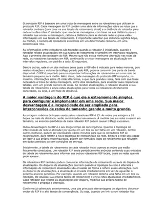 O protocolo RIP é baseado em uma troca de mensagens entre os roteadores que utilizam o
protocolo RIP. Cada mensagem do RIP contém uma série de informações sobre as rotas que o
roteador conhece (com base na sua tabela de roteamento atual) e a distância do roteador para
cada uma das rotas. O roteador que recebe as mensagens, com base na sua distância para o
roteador que enviou a mensagem, calcula a distância para as demais redes e grava estas
informações em sua tabela de roteamento. É importante salientar que distância significa hope,
ou melhor, o número de roteadores existentes em um determinado caminho, em uma
determinada rota.
As informações entre roteadores são trocadas quando o roteador é inicializado, quando o
roteador recebe atualizações em sua tabela de roteamento e também em intervalos regulares.
Aqui a primeira desvantagem do RIP. Mesmo que não exista nenhuma alteração nas rotas da
rede, os roteadores baseados em RIP, continuarão a trocar mensagens de atualização em
intervalos regulares, por padrão a cada 30 segundos.
Dentre outros, este é um dos motivos pelos quais o RIP não é indicado para redes maiores, pois
nestas situações o volume de tráfego gerado pelo RIP, poderia consumir boa parte da banda
disponível. O RIP é projetado para intercambiar informações de roteamento em uma rede de
tamanho pequeno para médio. Além disso, cada mensagem do protocolo RIP comporta, no
máximo, informações sobre 25 rotas diferentes, o que para grandes redes, faria com que fosse
necessária a troca de várias mensagens, entre dois roteadores, para atualizar suas respectivas
tabelas, com um grande número de rotas. Ao receber atualizações, o roteador atualiza a sua
tabela de roteamento e envia estas atualizações para todos os roteadores diretamente
conectados, ou seja, a um hope de distância.

A maior vantagem do RIP é que ele é extremamente simples
para configurar e implementar em uma rede. Sua maior
desvantagem é a incapacidade de ser ampliado para
interconexões de redes de tamanho grande a muito grande.
A contagem máxima de hopes usada pelos roteadores RIP é 15. As redes que estejam a 16
hopes ou mais de distância, serão consideradas inacessíveis. À medida que as redes crescem em
tamanho, os anúncios periódicos de cada roteador RIP podem causar tráfego excessivo.
Outra desvantagem do RIP é o seu longo tempo de convergência. Quando a topologia de
interconexão da rede é alterada (por queda em um link ou por falha em um roteador, dentre
outros motivos), podem ser necessários vários minutos para que os roteadores RIP se
reconfigurem, para refletir a nova topologia de interconexão da rede. Embora a rede seja capaz
de fazer a sua própria reconfiguração, podem ser formados loops de roteamento que resultem
em dados perdidos ou sem condições de entrega.
Inicialmente, a tabela de roteamento de cada roteador inclui apenas as redes que estão
fisicamente conectadas. Um roteador RIP envia periodicamente anúncios contendo suas entradas
de tabela de roteamento para informar aos outros roteadores RIP locais, quais as redes que ele
pode acessar.
Os roteadores RIP também podem comunicar informações de roteamento através de disparo de
atualizações. Os disparos de atualizações ocorrem quando a topologia da rede é alterada e
informações de roteamento atualizadas são enviadas de forma a refletir essas alterações. Com
os disparos de atualizações, a atualização é enviada imediatamente em vez de aguardar o
próximo anúncio periódico. Por exemplo, quando um roteador detecta uma falha em um link ou
roteador, ele atualiza sua própria tabela de roteamento e envia rotas atualizadas imediatamente.
Cada roteador que recebe as atualizações por disparo, modifica sua própria tabela de
roteamento e propaga a alteração.
Conforme já salientado anteriormente, uma das principais desvantagens do algoritmo distancevector do RIP é o alto tempo de convergência. Ou seja, quando um link ou um roteador fica

 