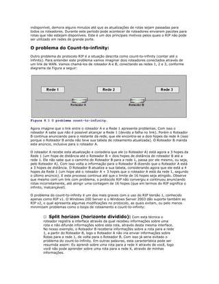 indisponível, demora alguns minutos até que as atualizações de rotas sejam passadas para
todos os roteadores. Durante este período pode acontecer de roteadores enviarem pacotes para
rotas que não estejam disponíveis. Este é um dos principais motivos pelos quais o RIP não pode
ser utilizado em redes de grande porte.

O problema do Count-to-infinity:
Outro problema do protocolo RIP é a situação descrita como count-to-infinity (contar até o
infinito). Para entender este problema vamos imaginar dois roteadores conectados através de
um link de WAN. Vamos chamá-los de roteador A e B, conectando as redes 1, 2 e 3, conforme
diagrama da Figura a seguir:

Figura 8.1 O problema count-to-infinity.
Agora imagine que o link entre o roteador A e a Rede 1 apresente problemas. Com isso o
roteador A sabe que não é possível alcançar a Rede 1 (devido a falha no link). Porém o Roteador
B continua anunciando para o restante da rede, que ele encontra-se a dois hopes da rede A (isso
porque o Roteador B ainda não teve sua tabela de roteamento atualizada). O Roteador B manda
este anúncio, inclusive para o roteador A.
O roteador A recebe esta atualização e considera que ele (o Roteador A) está agora a 3 hopes da
Rede 1 (um hope de distância até o Roteador B + dois hopes de distância do roteador B até a
rede 1. Ele não sabe que o caminho do Roteador B para a rede 1, passa por ele mesmo, ou seja,
pelo Roteador A). Com isso volta a informação para o Roteador B dizendo que o Roteador A está
a 3 hopes de distância. O Roteador B atualiza a sua tabela, considerando agora que ele está a 4
hopes da Rede 1 (um hope até o roteador A + 3 hopes que o roteador A está da rede 1, segundo
o último anúncio). E este processo continua até que o limite de 16 hopes seja atingido. Observe
que mesmo com um link com problema, o protocolo RIP não convergiu e continuou anunciando
rotas incorretamente, até atingir uma contagem de 16 hopes (que em termos do RIP significa o
infinito, inalcançável).
O problema do count-to-infinity é um dos mais graves com o uso do RIP Versão 1, conhecido
apenas como RIP v1. O Windows 200 Server e o Windows Server 2003 dão suporte também ao
RIP v2, o qual apresenta algumas modificações no protocolo, as quais evitam, ou pelo menos
minimizam problemas como o loops de roteamento e count-to-infinity:
 Split horizon (horizonte dividido): Com esta técnica o
roteador registra a interface através da qual recebeu informações sobre uma
rota e não difunde informações sobre esta rota, através desta mesma interface.
No nosso exemplo, o Roteador B receberia informações sobre a rota para a rede
1, a partir do Roteador B, logo o Roteador A não iria enviar informações sobre
Rotas para a rede 1, de volta para o Roteador B. Com isso já seria evitado o
problema do count-to-infinity. Em outras palavras, esta característica pode ser
resumida assim: Eu aprendi sobre uma rota para a rede X através de você, logo
você não pode aprender sobre uma rota para a rede X, através de minhas
informações.

 