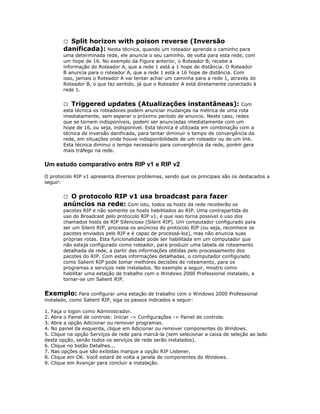 Split horizon with poison reverse (Inversão
danificada): Nesta técnica, quando um roteador aprende o caminho para


uma determinada rede, ele anuncia o seu caminho, de volta para esta rede, com
um hope de 16. No exemplo da Figura anterior, o Roteador B, recebe a
informação do Roteador A, que a rede 1 está a 1 hope de distância. O Roteador
B anuncia para o roteador A, que a rede 1 está a 16 hope de distância. Com
isso, jamais o Roteador A vai tentar achar um caminha para a rede 1, através do
Roteador B, o que faz sentido, já que o Roteador A está diretamente conectado à
rede 1.
 Triggered updates (Atualizações instantâneas): Com
esta técnica os roteadores podem anunciar mudanças na métrica de uma rota
imediatamente, sem esperar o próximo período de anuncio. Neste caso, redes
que se tornem indisponíveis, podem ser anunciadas imediatamente com um
hope de 16, ou seja, indisponível. Esta técnica é utilizada em combinação com a
técnica de inversão danificada, para tentar diminuir o tempo de convergência da
rede, em situações onde houve indisponibilidade de um roteador ou de um link.
Esta técnica diminui o tempo necessário para convergência da rede, porém gera
mais tráfego na rede.

Um estudo comparativo entre RIP v1 e RIP v2
O protocolo RIP v1 apresenta diversos problemas, sendo que os principais são os destacados a
seguir:

O protocolo RIP v1 usa broadcast para fazer
anúncios na rede: Com isto, todos os hosts da rede receberão os


pacotes RIP e não somente os hosts habilitados ao RIP. Uma contrapartida do
uso do Broadcast pelo protocolo RIP v1, é que isso torna possível o uso dos
chamados hosts de RIP Silencioso (Silent RIP). Um computador configurado para
ser um Silent RIP, processa os anúncios do protocolo RIP (ou seja, reconhece os
pacotes enviados pelo RIP e é capaz de processá-los), mas não anuncia suas
próprias rotas. Esta funcionalidade pode ser habilitada em um computador que
não esteja configurado como roteador, para produzir uma tabela de roteamento
detalhada da rede, a partir das informações obtidas pelo processamento dos
pacotes do RIP. Com estas informações detalhadas, o computador configurado
como Salient RIP pode tomar melhores decisões de roteamento, para os
programas e serviços nele instalados. No exemplo a seguir, mostro como
habilitar uma estação de trabalho com o Windows 2000 Professional instalado, a
tornar-se um Salient RIP.

Exemplo: Para configurar uma estação de trabalho com o Windows 2000 Professional
instalado, como Salient RIP, siga os passos indicados a seguir:
1. Faça o logon como Administrador.
2. Abra o Painel de controle: Iniciar -> Configurações -> Painel de controle.
3. Abra a opção Adicionar ou remover programas.
4. No painel da esquerda, clique em Adicionar ou remover componentes do Windows.
5. Clique na opção Serviços de rede para marcá-la (sem selecionar a caixa de seleção ao lado
desta opção, senão todos os serviços de rede serão instalados).
6. Clique no botão Detalhes...
7. Nas opções que são exibidas marque a opção RIP Listener.
8. Clique em OK. Você estará de volta a janela de componentes do Windows.
9. Clique em Avançar para concluir a instalação.

 
