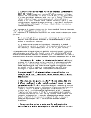 A máscara de sub-rede não é anunciada juntamente
com as rotas: Isso porque o protocolo RIP v1 foi projetado em 1988, para


trabalhar com redes baseadas nas classes padrão A, B e C, ou seja, pelo número
IP da rota, deduzia-as a respectiva classe. Com o uso da Internet e o uso de um
número variável de bits para a máscara de sub-rede (número diferente do
número de bits padrão para cada classe, conforme descrito no Capítulo 2), esta
fato tornou-se um problema sério do protocolo RIP v1. Com isso, o protocolo RIP
v1, utiliza a seguinte lógica, para inferir qual a máscara de sub-rede associada
com determinada rota:
1. Se a identificação de rede coincide com uma das classes padrão A, B ou C, é assumida a
máscara de sub-rede padrão da respectiva classe.
2. Se a identificação de rede não coincide com uma das classes padrão, duas situações podem
acontecer:
2.1 Se a identificação de rede coincide com a identificação de rede da interface
na qual o anúncio foi recebido, a máscara de sub-rede da interface na qual o
anúncio foi recebido, será assumida.
2.2 Se a identificação de rede não coincide com a identificação de rede da
interface na qual o anúncio foi recebido, o destino será considerado um host (e
não uma rede) e a máscara de sub-rede 255.255.255.255, será assumida.
Esta abordagem gera problemas graves. Por exemplo, quando for utilizado o recurso de
supernetting, para juntar várias redes classe C em uma única rede lógica, o RIP v1 irá
interpretar como se fossem realmente várias redes lógicas e tentará montar uma tabela de
roteamento, como se as redes estivessem separadas fisicamente e ligadas por links de WAN.
 Sem proteção contra roteadores não autorizados: O
protocolo RIP v1 não apresenta nenhum mecanismo de autenticação/proteção,
para evitar que roteadores não autorizados possam ser inseridos na rede e
passar a anunciar várias rotas falsas. Ou seja, qualquer usuário poderá instalar
um roteador com RIP v1 e adicionar várias rotas falsas, que o RIP v1 se
encarregará de repassar estas rotas para os demais roteadores da rede.

O protocolo RIP v2, oferece diversas melhorias em
relação ao RIP v1, dentre as quais vamos destacar as
seguintes:
Os anúncios do protocolo RIP v2 são baseados em
tráfego multicast e não mais broadcast como no caso
do protocolo RIP v1: O protocolo RIP v2 utiliza o endereço de multicast


224.0.0.9. Com isso os roteadores habilitados ao RIP atuam como se fossem (na
verdade é) um grupo multicast, registrado para “escutar” os anúncios do
protocolo RIP v2. Outros hosts da rede, não habilitados ao RIP v2, não serão
“importunados” pelos pacotes do RIP v2. Por questões de compatibilidade (em
casos onde parte da rede ainda usa o RIP v1), é possível utilizar broadcast com
roteadores baseados em RIP v2. Mas esta solução somente deve ser adotada
durante um período de migração, assim que possível, todos os roteadores
devem ser migrados para o RIP v2 e o anúncio via broadcast deve ser
desabilitado.

Informações sobre a máscara de sub-rede são
enviadas nos anúncios do protocolo RIP v2: Com isso o RIP


 