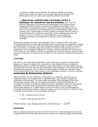 v2 pode ser utilizado, sem problemas, em redes que utilizam sub netting,
supernetting e assim por diante, uma vez que cada rede fica perfeitamente
definida pelo número da rede e pela respectiva máscara de sub-rede.

Segurança, autenticação e proteção contra a
utilização de roteadores não autorizados: Com o RIP v2 é


possível implementar um mecanismo de autenticação, de tal maneira que os
roteadores somente aceitem os anúncios de roteadores autenticados, isto é,
identificados. A autenticação pode ser configurada através da definição de uma
senha ou de mecanismos mais sofisticados como o MD5 (Message Digest 5). Por
exemplo, com a autenticação por senha, quando um roteador envia um anúncio,
ele envia juntamente a senha de autenticação. Outros roteadores da rede, que
recebem o anúncio, verificam se a senha está OK e somente depois da
verificação, alimentam suas tabelas de roteamento com as informações
recebidas.
É importante salientar que tanto redes baseadas no RIP v1 quanto no RIP v2 são redes
chamadas planas (flat). Ou seja, não é possível formar uma hierarquia de roteamento, baseada
no protocolo RIP. Por isso que o RIP não é utilizado em grandes redes. A tendência natural do
RIP, é que todos os roteadores sejam alimentados com todas as rotas possíveis (isto é um
espaço plano, sem hierarquia de roteadores). Imagine como seria utilizar o RIP em uma rede
como a Internet, com milhões e milhões de rotas possíveis, com links caindo e voltando a todo
momento? Impossível. Por isso que o uso do RIP (v1 ou v2) somente é indicado para pequenas
redes.

Conclusão
Nas Partes 4, 5 e 6 falei sobre Roteamento e sobre como todo o processo de roteamento é
baseado em Tabelas de Roteamento, existentes em cada roteador da rede. As tabelas de
roteamento podem ser criadas manualmente, onde o administrador de cada roteador executa
comandos para criar cada uma das rotas necessárias. Essa abordagem só é possível para redes
extremamente pequenas, com um número de rotas pequeno e quando as rotas não mudam
muito freqüentemente. Para redes maiores, a única abordagem possível é o uso dos chamados

protocolos de Roteamento dinâmico.

Estes protocolos, uma vez instalados e configurados nos roteadores, permitem que os
roteadores troquem informações entre si, periodicamente e que montem as tabelas de
roteamento, dinamicamente, com base nestas informações. Esta abordagem é bem mais
indicada para grandes redes, pois os próprios protocolos de roteamento dinâmicos, se
encarregam de manter as tabelas de roteamento sempre atualizadas, alterando rotas quando
necessário e excluindo rotas que apresentam problemas, tais como rotas onde o link de
comunicação está fora do ar. Nesta parte do tutorial de TCP/IP, iniciei a apresentação dos
protocolos de roteamento dinâmico, sendo que nesta e nas próximas partes do tutorial, iremos
concentrar nossos estudos, nos dois principais protocolos:
 RIP – Routing Internet Protocol
 OSPF – Open Shorted Path First

Protocolos de Roteamento Dinâmico – OSPF
Introdução:
Esta é a décima quinta parte do tutorial de TCP/IP. Na Parte 1 tratei dos aspectos básicos do
protocolo TCP/IP. Na Parte 2 falei sobre cálculos binários, um importante tópico para entender

 