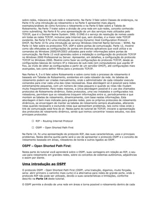 sobre redes, máscara de sub-rede e roteamento. Na Parte 3 falei sobre Classes de endereços, na
Parte 4 fiz uma introdução ao roteamento e na Parte 5 apresentei mais alguns
exemplos/análises de como funciona o roteamento e na Parte 6 falei sobre a Tabela de
Roteamento. Na Parte 7 tratei sobre a divisão de uma rede em sub-redes, conceito conhecido
como subnetting. Na Parte 8 fiz uma apresentação de um dos serviços mais utilizados pelo
TCP/IP, que é o Domain Name System: DNS. O DNS é o serviço de resolução de nomes usado
em todas as redes TCP/IP, inclusive pela Internet que, sem dúvidas, é a maior rede TCP/IP
existente. Na Parte 9 fiz uma introdução ao serviço Dynamic Host Configuration Protocol –
DHCP. Na Parte 10 fiz uma introdução ao serviço Windows Internet Name Services – WINS. Na
Parte 11 falei sobre os protocolos TCP, UDP e sobre portas de comunicação. Parte 12, mostrei
como são efetuadas as configurações de portas em diversos aplicativos que você utiliza e os
comandos do Windows 2000/XP/2003 utilizados para exibir informações sobre portas de
comunicação. Na Parte 13 você aprendeu sobre a instalação e configuração do protocolo TCP/IP
no Windows 2000 Professional ou Server. Apresentei, em detalhes, a configuração do protocolo
TCP/IP no Windows 2000. Mostrei como fazer as configurações do protocolo TCP/IP, desde as
configurações básicas de número IP e máscara de sub-rede (em computadores que usarão IP
fixo, ao invés de obter as configurações a partir de um servidor DHCP), até configurações mais
avançadas, tais como definir filtros para o protocolo TCP/IP.
Nas Partes 4, 5 e 6 falei sobre Roteamento e sobre como todo o processo de roteamento é
baseado em Tabelas de Roteamento, existentes em cada roteador da rede. As tabelas de
roteamento podem ser criadas manualmente, onde o administrador de cada roteador executa
comandos para criar cada uma das rotas necessárias. Essa abordagem só é possível para redes
extremamente pequenas, com um número de rotas pequeno e quando as rotas não mudam
muito freqüentemente. Para redes maiores, a única abordagem possível é o uso dos chamados
protocolos de Roteamento dinâmico. Estes protocolos, uma vez instalados e configurados nos
roteadores, permitem que os roteadores troquem informações entre si, periodicamente e que
montem as tabelas de roteamento, dinamicamente, com base nestas informações. Esta
abordagem é bem mais indicada para grandes redes, pois os próprios protocolos de roteamento
dinâmicos, se encarregam de manter as tabelas de roteamento sempre atualizadas, alterando
rotas quando necessário e excluindo rotas que apresentam problemas, tais como rotas onde o
link de comunicação está fora do ar. Nesta parte do tutorial de TCP/IP, iniciarei a apresentação
dos protocolos de roteamento dinâmico, sendo que iremos concentrar nossos estudos, nos dois
principais protocolos:
 RIP – Routing Internet Protocol
 OSPF – Open Shorted Path First
Na Parte 14, fiz uma apresentação do protocolo RIP, das suas características, usos e principais
problemas. Nesta décima quinta parte será a vez de apresentar o protocolo OSPF e o conceito de
roteamento baseada em áreas, roteadores de borda e outros ligados ao OSPF.

OSPF – Open Shorted Path First:
Nesta parte do tutorial você aprenderá sobre o OSPF, suas vantagens em relação ao RIP, o seu
uso para roteamento em grandes redes, sobre os conceitos de sistemas autônomos, adjacências
e assim por diante.

Uma introdução ao OSPF
O protocolo OSPF - Open Shortest Path First (OSPF, uma tradução, digamos, muito forçada,
seria: abrir primeiro o caminho mais curto) é a alternativa para redes de grande porte, onde o
protocolo RIP não pode ser utilizado, devido a suas características e limitações, conforme
descrito na Parte 14 deste tutorial.
O OSPF permite a divisão de uma rede em áreas e torna possível o roteamento dentro de cada

 