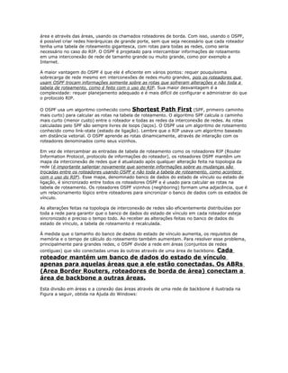 área e através das áreas, usando os chamados roteadores de borda. Com isso, usando o OSPF,
é possível criar redes hierárquicas de grande porte, sem que seja necessário que cada roteador
tenha uma tabela de roteamento gigantesca, com rotas para todas as redes, como seria
necessário no caso do RIP. O OSPF é projetado para intercambiar informações de roteamento
em uma interconexão de rede de tamanho grande ou muito grande, como por exemplo a
Internet.
A maior vantagem do OSPF é que ele é eficiente em vários pontos: requer pouquíssima
sobrecarga de rede mesmo em interconexões de redes muito grandes, pois os roteadores que
usam OSPF trocam informações somente sobre as rotas que sofreram alterações e não toda a
tabela de roteamento, como é feito com o uso do RIP. Sua maior desvantagem é a
complexidade: requer planejamento adequado e é mais difícil de configurar e administrar do que
o protocolo RIP.
O OSPF usa um algoritmo conhecido como Shortest Path First (SPF, primeiro caminho
mais curto) para calcular as rotas na tabela de roteamento. O algoritmo SPF calcula o caminho
mais curto (menor custo) entre o roteador e todas as redes da interconexão de redes. As rotas
calculadas pelo SPF são sempre livres de loops (laços). O OSPF usa um algoritmo de roteamento
conhecido como link-state (estado de ligação). Lembre que o RIP usava um algoritmo baseado
em distância vetorial. O OSPF aprende as rotas dinamicamente, através de interação com os
roteadores denominados como seus vizinhos.
Em vez de intercambiar as entradas de tabela de roteamento como os roteadores RIP (Router
Information Protocol, protocolo de informações do roteador), os roteadores OSPF mantêm um
mapa da interconexão de redes que é atualizado após qualquer alteração feita na topologia da
rede (é importante salientar novamente que somente informações sobre as mudanças são
trocadas entre os roteadores usando OSPF e não toda a tabela de roteamento, como acontece
com o uso do RIP). Esse mapa, denominado banco de dados do estado de vínculo ou estado de
ligação, é sincronizado entre todos os roteadores OSPF e é usado para calcular as rotas na
tabela de roteamento. Os roteadores OSPF vizinhos (neghboring) formam uma adjacência, que é
um relacionamento lógico entre roteadores para sincronizar o banco de dados com os estados de
vínculo.
As alterações feitas na topologia de interconexão de redes são eficientemente distribuídas por
toda a rede para garantir que o banco de dados do estado de vínculo em cada roteador esteja
sincronizado e preciso o tempo todo. Ao receber as alterações feitas no banco de dados do
estado de vínculo, a tabela de roteamento é recalculada.
À medida que o tamanho do banco de dados do estado de vínculo aumenta, os requisitos de
memória e o tempo de cálculo do roteamento também aumentam. Para resolver esse problema,
principalmente para grandes redes, o OSPF divide a rede em áreas (conjuntos de redes

Cada
roteador mantém um banco de dados do estado de vínculo
apenas para aquelas áreas que a ele estão conectadas. Os ABRs
(Area Border Routers, roteadores de borda de área) conectam a
área de backbone a outras áreas.
contíguas) que são conectadas umas às outras através de uma área de backbone.

Esta divisão em áreas e a conexão das áreas através de uma rede de backbone é ilustrada na
Figura a seguir, obtida na Ajuda do Windows:

 