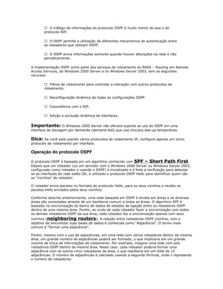  O tráfego de informações do protocolo OSPF é muito menor do que o do
protocolo RIP.
 O OSPF permite a utilização de diferentes mecanismos de autenticação entre
os roteadores que utilizam OSPF.
 O OSPF envia informações somente quando houver alterações na rede e não
periodicamente.
A implementação OSPF como parte dos serviços de roteamento do RRAS – Routing em Remote
Access Services, do Windows 2000 Server e no Windows Server 2003, tem os seguintes
recursos:
 Filtros de roteamento para controlar a interação com outros protocolos de
roteamento.
 Reconfiguração dinâmica de todas as configurações OSPF.
 Coexistência com o RIP.
 Adição e exclusão dinâmica de interfaces.

Importante: O Windows 2000 Server não oferece suporte ao uso do OSPF em uma
interface de discagem por demanda (demand-dial) que usa vínculos dial-up temporários.

Dica: Se você está usando vários protocolos de roteamento IP, configure apenas um único
protocolo de roteamento por interface.

Operação do protocolo OSPF
O protocolo OSPF é baseado em um algoritmo conhecido com SPF – Short Path First.
Depois que um roteador (ou um servidor com o Windows 2000 Server ou Windows Server 2003,
configurado como roteador e usando o OSPF) é inicializado e é feita a verificação para detectar
se as interfaces de rede estão OK, é utilizado o protocolo OSPF Hello para identificar quem são
os “vizinhos” do roteador.
O roteador envia pacotes no formato do protocolo Hello, para os seus vizinhos e recebe os
pacotes Hello enviados pelos seus vizinhos.
Conforme descrito anteriormente, uma rede baseada em OSPF é dividia em áreas e as diversas
áreas são conectadas através de um backbone comum a todas as áreas. O algoritmo SPF é
baseado na sincronização do banco de dados de estados de ligação entre os roteadores OSPF
dentro de uma mesma área. Porém, ao invés de cada roteador fazer a sincronização com todos
os demais roteadores OSPF da sua área, cada roteador faz a sincronização apenas com seus
vizinhos (neighboring routers). A relação entre roteadores OSPF vizinhos, com o
objetivo de sincronizar suas bases de dados é conhecida como “Adjacência”. O termo mais
comum é “formar uma adjacência”.

Porém, mesmo com o uso de adjacências, em uma rede com vários roteadores dentro da mesma
área, um grande número de adjacências poderá ser formado, o que implicaria em um grande
volume de troca de informações de roteamento. Por exemplo, imagine uma rede com seis
roteadores OSPF dentro da mesma área. Neste caso, cada roteador poderia formar uma
adjacência com os outros cinco roteadores da área, o que resultaria em um total de 15
adjacências. O número de adjacências é calculado usando a seguinte fórmula, onde n representa
o número de roteadores:

 
