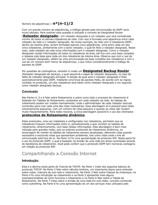Número de adjacências =

n*(n-1)/2

Com um grande número de adjacências, o tráfego gerado pela sincronização do OSPF seria
muito elevado. Para resolver esta questão é utilizado o conceito de Designated Router

(Roteador designado). Um roteador designado é um roteador que será considerado
vizinho de todos os demais roteadores da rede. Com isso é formada uma adjacência entre cada
roteador da rede e o roteador designado. No nosso exemplo, da rede com 6 roteadores OSPF,
dentro da mesma área, seriam formadas apenas cinco adjacências. Uma entre cada um dos
cinco roteadores, diretamente com o sexto roteador, o qual foi feito o roteador designado. Neste
caso, cada roteador da rede troca informações com o roteador designado. Como o roteador
designado recebe informações de todos os roteadores da área, ele fica com uma base completa
e repassa esta base para cada um dos roteadores da mesma área. Observe que com o uso de
um roteador designado, obtém-se uma sincronização da base completa dos roteadores e com o
uso de um número bem menor de adjacências, o que reduz consideravelmente o tráfego de
pacotes do OSPF.
Por questões de contingência, também é criado um Designated Backup Router
(Roteador designado de backup), o qual assumirá o papel de roteador designado, no caso de
falha do roteador designado principal. A eleição de qual será o roteador designado é feita
automaticamente pelo OSPF, mediante uma troca de pacotes Hello, de acordo com as regras
contidas no protocolo, um dos roteadores será eleito como roteador designado e um segundo
como roteador designado backup.

Conclusão
Nas Partes 4, 5 e 6 falei sobre Roteamento e sobre como todo o processo de roteamento é
baseado em Tabelas de Roteamento, existentes em cada roteador da rede. As tabelas de
roteamento podem ser criadas manualmente, onde o administrador de cada roteador executa
comandos para criar cada uma das rotas necessárias. Essa abordagem só é possível para redes
extremamente pequenas, com um número de rotas pequeno e quando as rotas não mudam
muito freqüentemente. Para redes maiores, a única abordagem possível é o uso dos chamados

protocolos de Roteamento dinâmico.

Estes protocolos, uma vez instalados e configurados nos roteadores, permitem que os
roteadores troquem informações entre si, periodicamente e que montem as tabelas de
roteamento, dinamicamente, com base nestas informações. Esta abordagem é bem mais
indicada para grandes redes, pois os próprios protocolos de roteamento dinâmicos, se
encarregam de manter as tabelas de roteamento sempre atualizadas, alterando rotas quando
necessário e excluindo rotas que apresentam problemas, tais como rotas onde o link de
comunicação está fora do ar. Na Parte 14 fiz uma apresentação do protocolo RIP. Nesta parte foi
a vez do protocolo OSPF, o qual é baseado na divisão de uma rede em áreas conectadas através
de backbones de roteamento. Você pode conferir que o protocolo OSPF tem inúmeras vantagens
em relação ao protocolo RIP.

Compartilhando a Conexão Internet
Introdução:
Esta é a décima sexta parte do Tutorial de TCP/IP. Na Parte 1 tratei dos aspectos básicos do
protocolo TCP/IP. Na Parte 2 falei sobre cálculos binários, um importante tópico para entender
sobre redes, máscara de sub-rede e roteamento. Na Parte 3 falei sobre Classes de endereços, na
Parte 4 fiz uma introdução ao roteamento e na Parte 5 apresentei mais alguns
exemplos/análises de como funciona o roteamento e na Parte 6 falei sobre a Tabela de
Roteamento. Na Parte 7 tratei sobre a divisão de uma rede em sub-redes, conceito conhecido
como subnetting. Na Parte 8 fiz uma apresentação de um dos serviços mais utilizados pelo

 